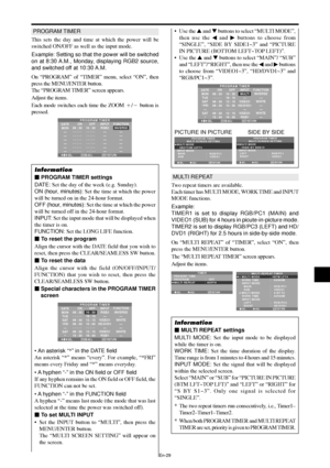 Page 30En-29
PROGRAM TIMER
This sets the day and time at which the power will be
switched ON/OFF as well as the input mode.
Example: Setting so that the power will be switched
on at 8:30 A.M., Monday, displaying RGB2 source,
and switched off at 10:30 A.M.
On “PROGRAM” of “TIMER” menu, select “ON”, then
press the MENU/ENTER button.
The “PROGRAM TIMER” screen appears.
Adjust the items.
Each mode switches each time the ZOOM / button is
pressed.
SEL. RETURN
PROGRAM TIMER
EXIT
ZOOMADJ.
DATE
MON
—
—
—
—
—
—INPUT...