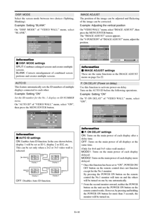 Page 33En-32
DISP. MODE
Select the screen mode between two choices (Splitting,
Blanking).
Example: Setting “BLANK”
On “DISP. MODE” of “VIDEO WALL” menu, select
“BLANK”.
SEL. ADJ. RETURN
VIDEO WALL
DIVIDER
POSITION
DISP. MODE
AUTO ID
IMAGE ADJUST
P. ON DELAY
PLE LINK
REPEAT TIMER:   1 
:   BLANK 
:   OFF 
:   OFF 
:   OFF
:   OFF
EXIT
Information
 DISP. MODE settings
SPLIT: Combines enlarged screens and creates multiple
screens.
BLANK: Corrects misalignment of combined screen
portions and creates multiple...