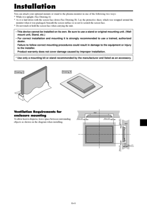 Page 6En-5
50mm (2)
50mm (2) 50
mm (2)
Wall
Wall
50mm (2)
50mm (2)
You can attach your optional mounts or stand to the plasma monitor in one of the following two ways:
* While it is upright. (See Drawing A)
* As it is laid down with the screen face down (See Drawing B). Lay the protective sheet, which was wrapped around the
monitor when it was packaged, beneath the screen surface so as not to scratch the screen face.
* Do not touch or hold the screen face when carrying the unit.
• This device cannot be...