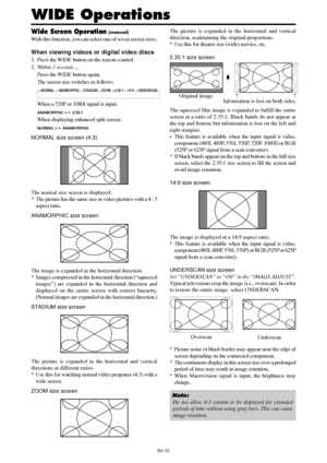 Page 14En-12
Wide Screen Operation (manual)
With this function, you can select one of seven screen sizes.
When viewing videos or digital video discs
1. Press the WIDE button on the remote control.
2.Within 3 seconds ...
Press the WIDE button again.
The screen size switches as follows:
→ NORMAL → ANAMORPHIC → STADIUM → ZOOM → 2.35:1 → 14:9 → UNDERSCAN
When a 720P or 1080I signal is input:
ANAMORPHIC ↔  2.35:1
When displaying enhanced split screen:
NORMAL ↔  ANAMORPHIC
NORMAL size screen (4:3)
The normal size...