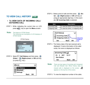 Page 37 
 
 
 
6.1 FOR DT330 SERIES  
STEP 3:  Select a kind of calls and then press (En- 
TO VIEW CALL HISTORY DT300 
 
•    To  VIEW  DATA  OF  INCOMING  CALL/  
 OUTGOING CALL 
STEP 1:  While  indicating  the  current  time  on  LCD, 
press Menu key to open the Menu screen. 
 
Note: This feature is DT330 Series. 
The following are examples of LCD displays of 
DT330 Series. 
 
DT330 Series 
ter), (Right-cursor) or OK soft key (or 
press an appropriate digit key). In this exam- 
ple, 1 Incoming Calls is...