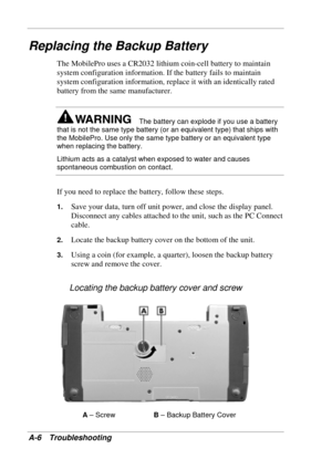 Page 106 
A-6 Troubleshooting 
Replacing the Backup Battery 
The MobilePro uses a CR2032 lithium coin-cell battery to maintain 
system configuration information. If the battery fails to maintain 
system configuration information, replace it with an identically rated 
battery from the same manufacturer. 
The battery can explode if you use a battery 
that is not the same type battery (or an equivalent type) that ships with 
the MobilePro. Use only the same type battery or an equivalent type 
when replacing the...