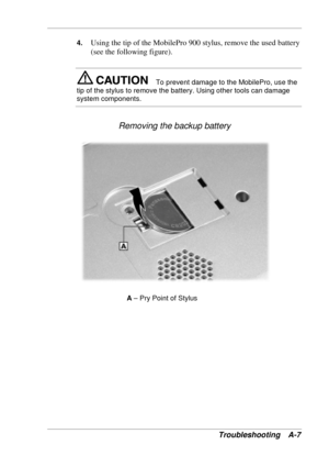 Page 107 
Troubleshooting A-7 
4. Using the tip of the MobilePro 900 stylus, remove the used battery 
(see the following figure). 
To prevent damage to the MobilePro, use the 
tip of the stylus to remove the battery. Using other tools can damage 
system components. 
Removing the backup battery 
A – Pry Point of Stylus 
  