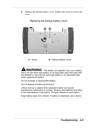 Page 109 
Troubleshooting A-9 
6. Replace the backup battery cover. Tighten the screw to secure the 
cover. 
Replacing the backup battery cover 
A – Screw  B – Backup Battery Cover 
 
The battery can explode if you use a battery 
that is not the same type battery (or an equivalent type) that ships with 
the MobilePro. Use only the same type battery or an equivalent type 
when replacing the battery. 
Do not recharge or disassemble battery.  
Do not dispose of battery by burning it. 
Lithium acts as a catalyst...