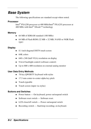 Page 112 
B-2 Specifications 
Base System 
The following specifications are standard except where noted. 
Processor 
Intel
® PXA250 processor at 400 MHz/Intel® PXA255 processor at 
400 MHz with Intel® XScale™ technology 
Memory 
! 64 MB of SDRAM standard (100 MHz) 
! 64 MB of Flash ROM (32 MB + 32 MB; NAND or NOR Flash 
type) 
Display 
! 8.1-inch diagonal DSTN touch screen 
! 64K colors 
! 640 x 240 (half-VGA) resolution on display 
! 9-level backlight control (software control) 
! Up to 800 x 600 resolution on...