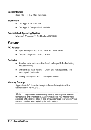 Page 114 
B-4 Specifications 
Serial Interface 
Baud rate — 115.2 Kbps maximum 
Expansion 
! One Type II PC Card slot 
! One Type II CompactFlash card slot 
Pre-installed Operating System 
Microsoft Windows CE 3.0 Handheld/PC 2000 
Power 
AC Adapter 
! Input Voltage — 100 to 240 volts AC, 50 or 60 Hz 
! Output Voltage — 12 volts, 2A max 
Batteries 
! Standard main battery — One 2-cell rechargeable Li-Ion battery 
pack (included)) 
! Extended life main battery — One 4-cell rechargeable Li-Ion 
battery pack...