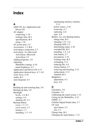 Page 117 
Index-1 
A 
A&D CD. See Application and 
Driver CD 
AC adapter 
connecting, 1-10 
recharge time, B-5 
specifications, B-4 
using, 1-10 
AC power port, 2-5 
Accessories, 1-3, B-6 
Activating a connection, 5-7 
ActiveSync. See Microsoft 
ActiveSync, Microsoft 
ActiveSync 3.5 
Adding programs, 3-8 
Adjusting 
MobilePro settings, 4-10 
panel brightness, 4-3 
Application and Driver CD, 4-17 
Application shortcut keys, 4-7, 4-8 
Asset View, 4-10 
Audio, B-3 
Auto Suspend, 4-5 
B 
Backing up and restoring...