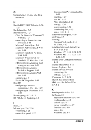 Page 119 
Index-3 
G 
Getting help, 1-34. See also Help 
resources 
H 
Handheld PC 2000 Web site, 1-34, 
1-35 
Hard disk drive, 3-2 
Help resources, 1-34 
Chris De Herrera’s Windows CE 
Web site, 1-34 
connecting to Internet service 
providers, 1-35 
Microsoft ActiveSync, 3-9 
Microsoft ActiveSync 3.5 Web 
site, 1-34 
Microsoft Handheld PC 2000,  
1-34, 1-35 
Microsoft Windows CE for 
Handheld PC Web site, 1-34 
NEC Solutions America e-mail 
to support services, 1-35 
NEC Solutions America 
Technical Support,...