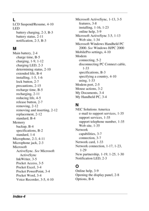 Page 120 
Index-4 
L 
LCD Suspend/Resume, 4-10 
LED 
battery charging, 2-3, B-3 
battery status, 2-11 
notification, 2-3, B-3 
M 
Main battery, 2-4 
charge time, B-5 
charging, 1-9, 1-12 
charging LED, 2-3 
determining status, 2-10 
extended life, B-4 
installing, 1-5, 1-6 
lock button, 2-7 
precautions, 2-15 
recharge time, B-5 
recharging, 2-11 
reducing life, 4-5 
release button, 2-7 
removing, 2-12 
removing and inserting, 2-12 
replacement, 2-12 
standard, B-4 
Memory 
backup, B-4 
specifications, B-2...