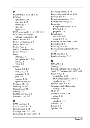 Page 121 
Index-5 
P 
Partnership, 1-19, 1-25, 1-30 
PC Card 
eject button, 2-6 
inserting, 4-12 
removing, 4-13 
slot, 2-6 
types, 4-12 
PC Connect cable, 1-14, 1-20, 1-33 
PC Connection settings 
infrared connection, 1-26 
Pocket Access, 3-5 
Pocket applications, 3-5 
Pocket Excel, 3-4 
Pocket PC, 3-2 
Pocket PowerPoint, 3-4 
Pocket Word, 3-4 
Ports 
infrared, 2-4 
microphone jack, 2-3 
serial, 2-5 
VGA, 2-5 
Power 
button, 2-3, 4-2 
icon, 2-10, 4-3 
managing, 2-12 
port, 2-5 
sources, 2-10 
specifications,...