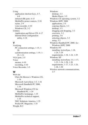 Page 123 
Index-7 
Using 
application shortcut keys, 4-7,  
4-8 
infrared (IR) port, 4-15 
MobilePro power sources, 2-10 
stylus, 2-9 
voice recorder, 4-10 
Windows CE, 3-2 
Utilities 
Application and Driver CD, 4-17 
Internal Disk Configuration 
utility, 4-18 
V 
Verifying 
PC connection settings, 1-15, 1-
20 
synchronization settings, 1-19, 1-
25, 1-31 
VGA port, 2-5 
Voice 
memos, 4-10 
recording, 4-10 
Voice Recorder, 3-5 
W 
Web site 
Chris De Herrera’s Windows CE, 
1-34 
Microsoft ActiveSync 3.5, 1-34...