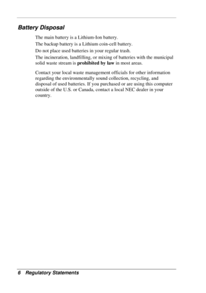 Page 130 
6 Regulatory Statements 
Battery Disposal 
The main battery is a Lithium-Ion battery. 
The backup battery is a Lithium coin-cell battery. 
Do not place used batteries in your regular trash. 
The incineration, landfilling, or mixing of batteries with the municipal 
solid waste stream is prohibited by law in most areas. 
Contact your local waste management officials for other information 
regarding the environmentally sound collection, recycling, and 
disposal of used batteries. If you purchased or are...