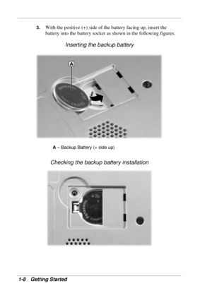 Page 16 
1-8 Getting Started 
3. With the positive (+) side of the battery facing up, insert the 
battery into the battery socket as shown in the following figures. 
Inserting the backup battery 
A – Backup Battery (+ side up) 
Checking the backup battery installation 
 
  