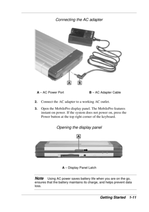 Page 19 
Getting Started  1-11 
Connecting the AC adapter 
A – AC Power Port B – AC Adapter Cable 
2. 
Connect the AC adapter to a working AC outlet. 
3. Open the MobilePro display panel. The MobilePro features 
instant-on power. If the system does not power on, press the 
Power button at the top right corner of the keyboard. 
Opening the display panel 
A – Display Panel Latch 
Note   Using AC power saves battery life when you are on the go, 
ensures that the battery maintains its charge, and helps prevent data...