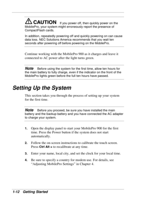 Page 20 
1-12 Getting Started 
If you power off, then quickly power on the 
MobilePro, your system might erroneously report the presence of 
CompactFlash cards. 
In addition, repeatedly powering off and quickly powering on can cause 
data loss. NEC Solutions America recommends that you wait ten 
seconds after powering off before powering on the MobilePro. 
Continue working with the MobilePro 900 as it charges and leave it 
connected to AC power after the light turns green.  
Note   Before using the system for...