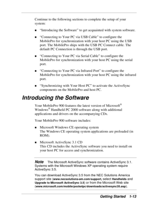 Page 21 
Getting Started  1-13 
Continue to the following sections to complete the setup of your 
system: 
! “Introducing the Software” to get acquainted with system software. 
! “Connecting to Your PC via USB Cable” to configure the 
MobilePro for synchronization with your host PC using the USB 
port. The MobilePro ships with the USB PC Connect cable. The 
default PC Connection is through the USB port. 
! “Connecting to Your PC via Serial Cable” to configure the 
MobilePro for synchronization with your host PC...