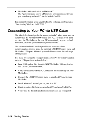 Page 22 
1-14 Getting Started 
! MobilePro 900 Application and Driver CD 
The Application and Driver CD includes applications and drivers 
you install on your host PC for the MobilePro 900.  
For more information about your MobilePro software, see Chapter 3, 
“Introducing Windows H/PC 2000.” 
Connecting to Your PC via USB Cable 
The MobilePro is designed to be a companion PC. Most users want to 
synchronize the MobilePro 900 with a host PC. The latest work done 
on either the MobilePro or the host PC...