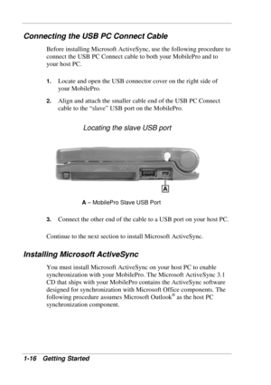 Page 24 
1-16 Getting Started 
Connecting the USB PC Connect Cable 
Before installing Microsoft ActiveSync, use the following procedure to 
connect the USB PC Connect cable to both your MobilePro and to 
your host PC.  
1. Locate and open the USB connector cover on the right side of 
your MobilePro. 
2. Align and attach the smaller cable end of the USB PC Connect 
cable to the “slave” USB port on the MobilePro.  
Locating the slave USB port 
A – MobilePro Slave USB Port 
3. 
Connect the other end of the cable...