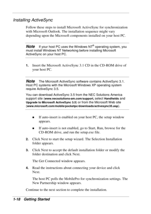 Page 26 
1-18 Getting Started 
Installing ActiveSync 
Follow these steps to install Microsoft ActiveSync for synchronization 
with Microsoft Outlook. The installation sequence might vary 
depending upon the Microsoft components installed on your host PC. 
Note   If your host PC uses the Windows NT® operating system, you 
must install Windows NT Networking before installing Microsoft 
ActiveSync on your host PC. 
1. Insert the Microsoft ActiveSync 3.1 CD in the CD-ROM drive of 
your host PC. 
Note   The...