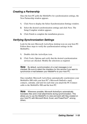 Page 27 
Getting Started  1-19 
Creating a Partnership 
Once the host PC polls the MobilePro for synchronization settings, the 
New Partnership window appears. 
1. Click Next to display the Select Synchronization Settings window. 
2. Select the desired synchronization settings and click Next. The 
Setup Complete window appears. 
3. Click Finish to complete the installation process. 
Verifying Synchronization Settings 
Look for the new Microsoft ActiveSync desktop icon on your host PC. 
Follow these steps to...