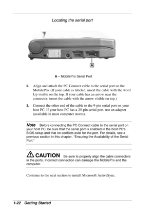 Page 30 
1-22 Getting Started 
Locating the serial port 
A – MobilePro Serial Port 
2. 
Align and attach the PC Connect cable to the serial port on the 
MobilePro. (If your cable is labeled, insert the cable with the word 
Up visible on the top. If your cable has an arrow near the 
connector, insert the cable with the arrow visible on top.) 
3. Connect the other end of the cable to the 9-pin serial port on your 
host PC. If your host PC has a 25-pin serial port, use an adapter 
(available in most computer...