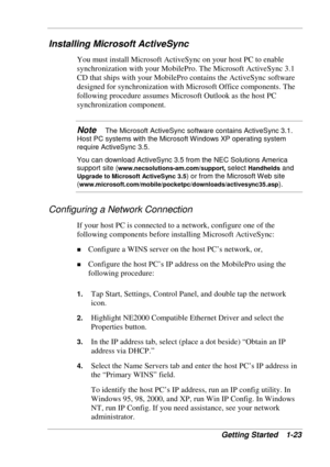 Page 31 
Getting Started  1-23 
Installing Microsoft ActiveSync 
You must install Microsoft ActiveSync on your host PC to enable 
synchronization with your MobilePro. The Microsoft ActiveSync 3.1 
CD that ships with your MobilePro contains the ActiveSync software 
designed for synchronization with Microsoft Office components. The 
following procedure assumes Microsoft Outlook as the host PC 
synchronization component.  
Note   The Microsoft ActiveSync software contains ActiveSync 3.1. 
Host PC systems with the...