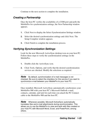 Page 33 
Getting Started  1-25 
Continue to the next section to complete the installation. 
Creating a Partnership 
Once the host PC verifies the availability of a COM port and polls the 
MobilePro for synchronization settings, the New Partnership window 
appears.  
1. Click Next to display the Select Synchronization Settings window. 
2. Select the desired synchronization settings and click Next. The 
Setup Complete window appears. 
3. Click Finish to complete the installation process. 
Verifying...