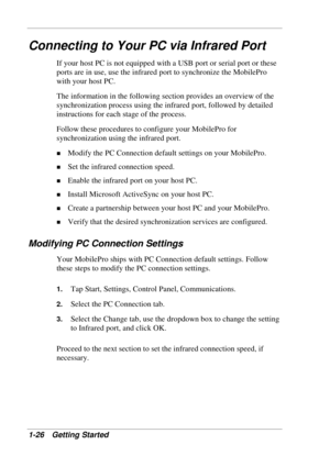 Page 34 
1-26 Getting Started 
Connecting to Your PC via Infrared Port 
If your host PC is not equipped with a USB port or serial port or these 
ports are in use, use the infrared port to synchronize the MobilePro 
with your host PC. 
The information in the following section provides an overview of the 
synchronization process using the infrared port, followed by detailed 
instructions for each stage of the process. 
Follow these procedures to configure your MobilePro for 
synchronization using the infrared...