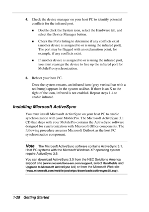 Page 36 
1-28 Getting Started 
4. Check the device manager on your host PC to identify potential 
conflicts for the infrared port. 
! Double click the System icon, select the Hardware tab, and 
select the Device Manager button. 
! Check the Ports listing to determine if any conflicts exist 
(another device is assigned to or is using the infrared port). 
The port may be flagged with an exclamation point, for 
example, if any conflicts exist. 
! If another device is assigned to or is using the infrared port, 
you...