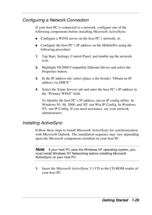 Page 37 
Getting Started  1-29 
Configuring a Network Connection 
If your host PC is connected to a network, configure one of the 
following components before installing Microsoft ActiveSync: 
! Configure a WINS server on the host PC’s network, or, 
! Configure the host PC’s IP address on the MobilePro using the 
following procedure: 
1. Tap Start, Settings, Control Panel, and double tap the network 
icon. 
2. Highlight NE2000 Compatible Ethernet Driver and select the 
Properties button. 
3. In the IP address...