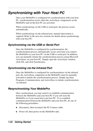 Page 40 
1-32 Getting Started 
Synchronizing with Your Host PC 
Once your MobilePro is configured for synchronization with your host 
PC, synchronization occurs when the ActiveSync components on the 
MobilePro and on the host PC are activated.  
When synchronizing via the USB or serial port, the process occurs 
automatically.  
When synchronizing via the infrared port, manual intervention is 
required. Refer to the next two sections for details about synchronizing 
with your host PC.  
Synchronizing via the USB...