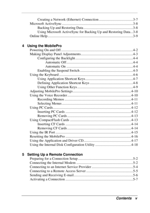 Page 5 
Contents v 
Creating a Network (Ethernet) Connection ......................................3-7 
Microsoft ActiveSync ...............................................................................3-8 
Backing Up and Restoring Data .......................................................3-8 
Using Microsoft ActiveSync for Backing Up and Restoring Data...3-8 
Online Help...............................................................................................3-9 
4  Using the MobilePro 
Powering On...