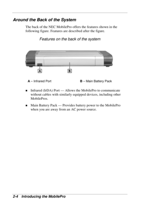 Page 48 
2-4 Introducing the MobilePro 
Around the Back of the System 
The back of the NEC MobilePro offers the features shown in the 
following figure. Features are described after the figure. 
Features on the back of the system 
A – Infrared Port B – Main Battery Pack 
! Infrared (IrDA) Port — Allows the MobilePro to communicate 
without cables with similarly equipped devices, including other 
MobilePros. 
! Main Battery Pack — Provides battery power to the MobilePro 
when you are away from an AC power...