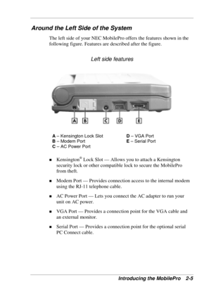 Page 49 
Introducing the MobilePro  2-5 
Around the Left Side of the System 
The left side of your NEC MobilePro offers the features shown in the 
following figure. Features are described after the figure. 
Left side features 
A – Kensington Lock Slot D – VGA Port 
B – Modem Port E – Serial Port 
C – AC Power Port 
 
! Kensington® Lock Slot — Allows you to attach a Kensington 
security lock or other compatible lock to secure the MobilePro 
from theft. 
! Modem Port — Provides connection access to the internal...