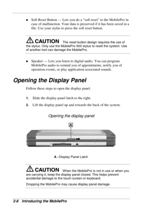 Page 52 
2-8 Introducing the MobilePro 
! Soft Reset Button — Lets you do a “soft reset” to the MobilePro in 
case of malfunction. Your data is preserved if it has been saved in a 
file. Use your stylus to press the soft reset button. 
The reset button design requires the use of 
the stylus. Only use the MobilePro 900 stylus to reset the system. Use 
of another tool can damage the MobilePro. 
! Speaker — Lets you listen to digital audio. You can program 
MobilePro audio to remind you of appointments, notify you...