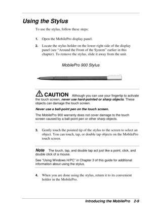 Page 53 
Introducing the MobilePro  2-9 
Using the Stylus 
To use the stylus, follow these steps: 
1. Open the MobilePro display panel. 
2. Locate the stylus holder on the lower right side of the display 
panel (see “Around the Front of the System” earlier in this 
chapter). To remove the stylus, slide it away from the unit. 
MobilePro 900 Stylus 
Although you can use your fingertip to activate 
the touch screen, never use hard-pointed or sharp objects. These 
objects can damage the touch screen. 
Never use a...