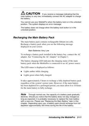 Page 55 
Introducing the MobilePro  2-11 
If you receive a message indicating that the 
main battery is very low, immediately connect the AC adapter to charge 
the battery.  
You cannot use your MobilePro when the battery lock is in the unlocked 
position. The system displays an error message. 
The battery does not charge when the battery lock button is in the 
unlocked position. 
 
Recharging the Main Battery Pack 
The main battery pack contains rechargeable lithium ion cells. 
Recharge a battery pack when you...