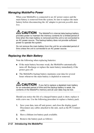 Page 56 
2-12 Introducing the MobilePro 
Managing MobilePro Power 
When your MobilePro is connected to an AC power source and the 
main battery is removed from the system, be sure to replace the main 
battery before disconnecting the AC adapter to prevent possible data 
loss. 
The MobilePro’s internal data backup battery 
provides power to maintain the memory contents for a limited period of 
time when the main battery is removed and the unit is not connected to 
an AC power source. The backup battery does not...