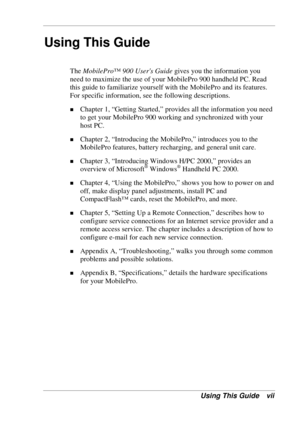 Page 7 
Using This Guide vii 
Using This Guide 
The MobilePro™ 900 Users Guide gives you the information you 
need to maximize the use of your MobilePro 900 handheld PC. Read 
this guide to familiarize yourself with the MobilePro and its features. 
For specific information, see the following descriptions. 
! Chapter 1, “Getting Started,” provides all the information you need 
to get your MobilePro 900 working and synchronized with your 
host PC. 
! Chapter 2, “Introducing the MobilePro,” introduces you to the...