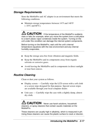 Page 61 
Introducing the MobilePro  2-17 
Storage Requirements 
Store the MobilePro and AC adapter in an environment that meets the 
following conditions. 
! Maintain storage temperatures between 14°F and 140°F 
(–10°C and 60°C). 
If the temperature of the MobilePro suddenly 
rises or falls (for example, when you move the system from a cold place 
to a warm place) vapor condenses inside the system. Turning on the 
unit under this condition can damage the internal system components. 
Before turning on the...