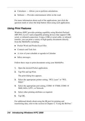 Page 68 
3-6 Introducing Windows H/PC 2000 
! Calculator — Allows you to perform calculations. 
! Solitaire — Provides entertainment while on the road. 
For more information about each of the applications, just click the 
question mark or select the help button when using each application. 
Using Print Features 
Windows H/PC provides printing capability using Hewlett-Packard 
(HP) PCL Level 3 and compatible printing devices that support USB, 
serial, or infrared connection. Using a USB or serial cable, or...