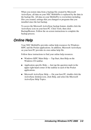 Page 71 
Introducing Windows H/PC 2000  3-9 
When you restore data from a backup file created by Microsoft 
ActiveSync, all data on your NEC MobilePro is replaced by the data in 
the backup file. All data on your MobilePro is overwritten including 
files you created, settings that you changed or programs that you 
installed since the last backup. 
To access the Microsoft ActiveSync backup feature, double click the 
ActiveSync icon on your host PC. Click Tools, then click 
Backup/Restore. Follow the on-screen...