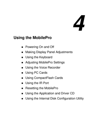 Page 734 
Using the MobilePro 
! Powering On and Off 
! Making Display Panel Adjustments 
! Using the Keyboard 
! Adjusting MobilePro Settings 
! Using the Voice Recorder 
! Using PC Cards 
! Using CompactFlash Cards 
! Using the IR Port 
! Resetting the MobilePro 
! Using the Application and Driver CD 
! Using the Internal Disk Configuration Utility  