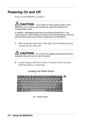 Page 74 
4-2 Using the MobilePro 
Powering On and Off 
Power on the MobilePro as follows. 
If you power off, then quickly power on the 
MobilePro, your system may erroneously report the presence of 
CompactFlash cards. 
In addition, repeatedly powering off and quickly powering on, may 
cause data loss. NEC Solutions America recommends that you wait ten 
seconds after powering off, before powering on the MobilePro.  
1. Slide the display panel latch to the right. Lift the display panel up 
towards the rear of...