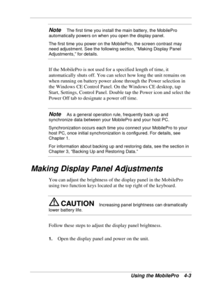 Page 75 
Using the MobilePro  4-3 
Note   The first time you install the main battery, the MobilePro 
automatically powers on when you open the display panel. 
The first time you power on the MobilePro, the screen contrast may 
need adjustment. See the following section, “Making Display Panel 
Adjustments,” for details. 
If the MobilePro is not used for a specified length of time, it 
automatically shuts off. You can select how long the unit remains on 
when running on battery power alone through the Power...