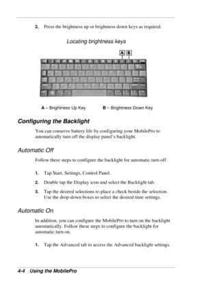 Page 76 
4-4 Using the MobilePro 
2. Press the brightness up or brightness down keys as required. 
Locating brightness keys 
A – Brightness Up Key B – Brightness Down Key 
Configuring the Backlight 
You can conserve battery life by configuring your MobilePro to 
automatically turn off the display panel’s backlight. 
Automatic Off 
Follow these steps to configure the backlight for automatic turn off. 
1. Tap Start, Settings, Control Panel. 
2. Double tap the Display icon and select the Backlight tab. 
3. Tap the...