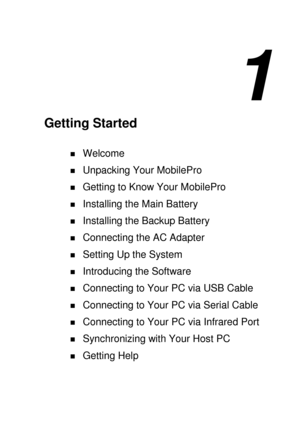 Page 91 
Getting Started 
! Welcome 
! Unpacking Your MobilePro 
! Getting to Know Your MobilePro 
! Installing the Main Battery 
! Installing the Backup Battery 
! Connecting the AC Adapter 
! Setting Up the System 
! Introducing the Software 
! Connecting to Your PC via USB Cable 
! Connecting to Your PC via Serial Cable 
! Connecting to Your PC via Infrared Port 
! Synchronizing with Your Host PC 
! Getting Help  