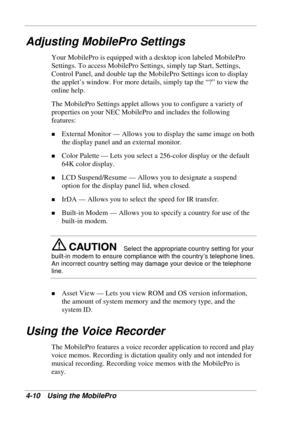 Page 82 
4-10 Using the MobilePro 
Adjusting MobilePro Settings 
Your MobilePro is equipped with a desktop icon labeled MobilePro 
Settings. To access MobilePro Settings, simply tap Start, Settings, 
Control Panel, and double tap the MobilePro Settings icon to display 
the applet’s window. For more details, simply tap the “?” to view the 
online help. 
The MobilePro Settings applet allows you to configure a variety of 
properties on your NEC MobilePro and includes the following 
features: 
! External Monitor —...