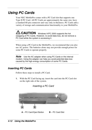 Page 84 
4-12 Using the MobilePro 
Using PC Cards 
Your NEC MobilePro comes with a PC Card slot that supports one 
Type II PC Card. All PC Cards are approximately the same size, have 
a standard 68-pin connector and vary only in thickness. PC Cards add a 
variety of storage and communication functionality to your MobilePro.  
Windows H/PC 2000 supports the hot 
swapping of PC Cards. However, to avoid data loss, do not remove a 
PC Card while the system is accessing it. 
When using a PC Card in the MobilePro, we...