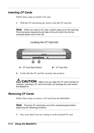 Page 86 
4-14 Using the MobilePro 
Inserting CF Cards 
Follow these steps to install a CF card. 
1. With the CF card facing up, insert it into the CF card slot. 
Note   When you insert a CF card, a button pops out of the card bay. 
Pivot the button towards the left side of the unit until it fits into the 
recessed space next to the slot. 
Locating the CF Card slot 
A – CF Card Eject Button B – CF Card Slot 
2. 
Verify that the CF card fits securely into position. 
Make sure you align the CF card correctly for...